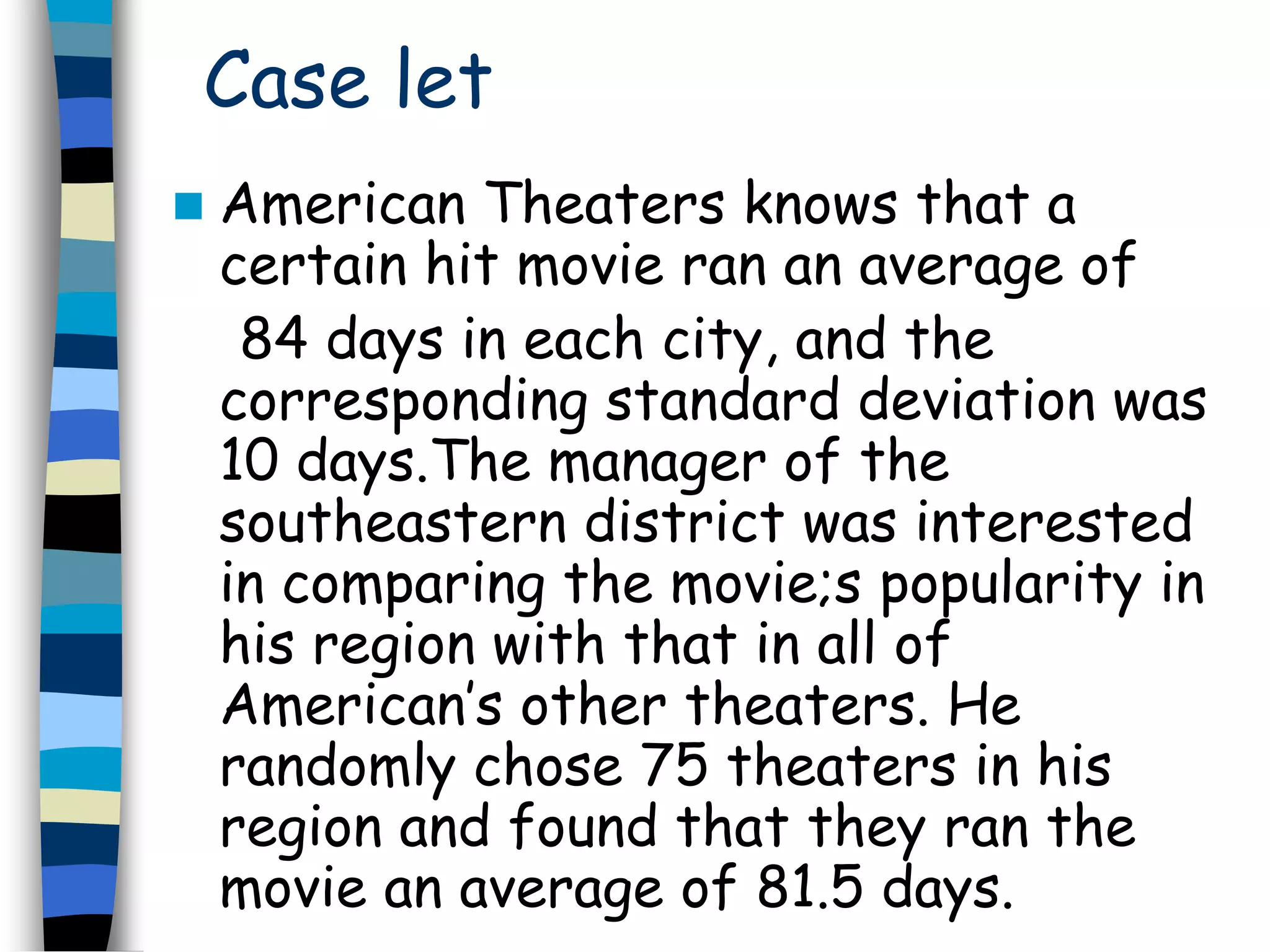 Case let 
 American Theaters knows that a 
certain hit movie ran an average of 
84 days in each city, and the 
corresponding standard deviation was 
10 days.The manager of the 
southeastern district was interested 
in comparing the movie;s popularity in 
his region with that in all of 
American’s other theaters. He 
randomly chose 75 theaters in his 
region and found that they ran the 
movie an average of 81.5 days. 
 