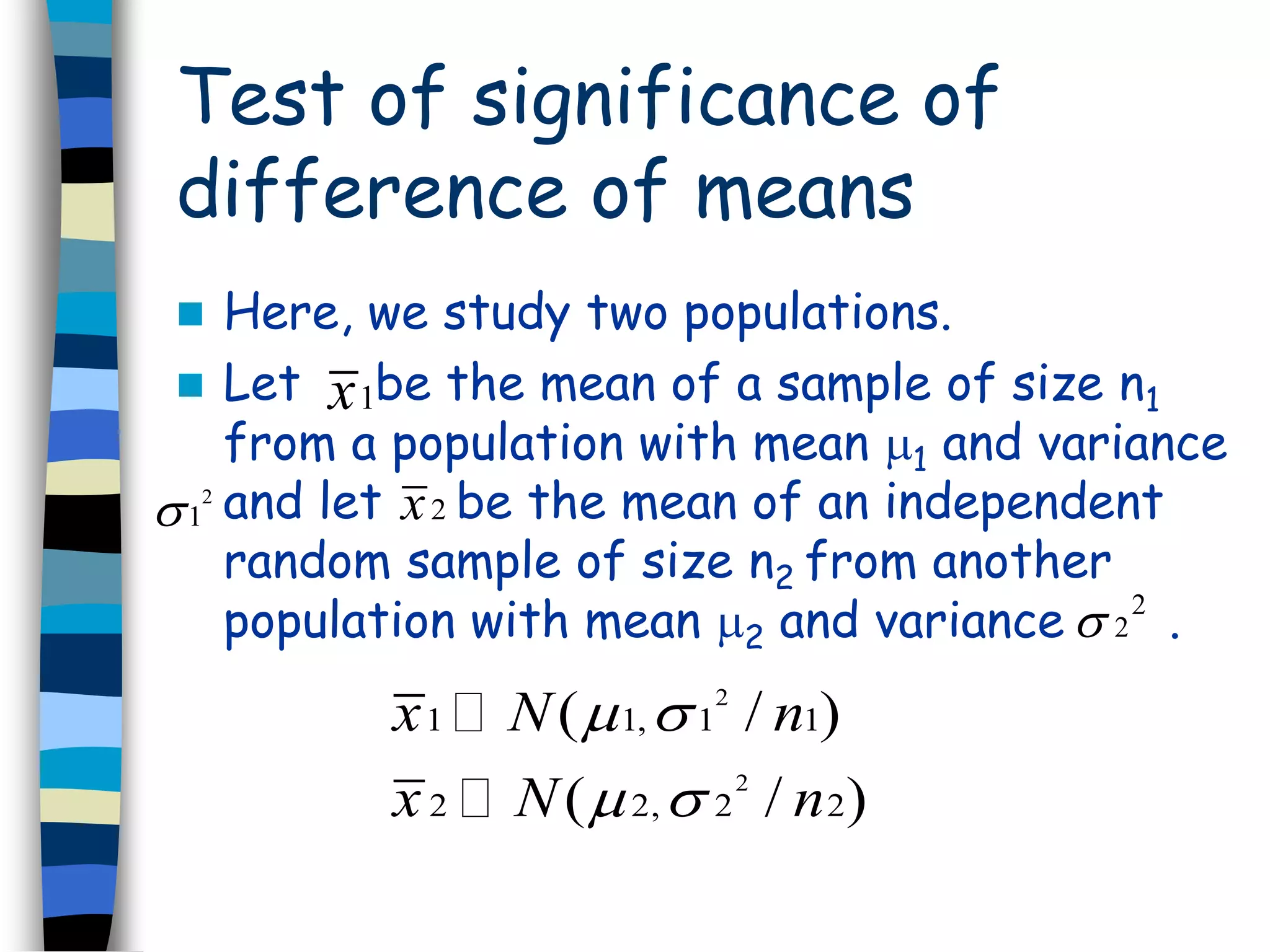Test of significance of 
difference of means 
 Here, we study two populations. 
 Let x 
1 be the mean of a sample of size n1 
from a population with mean 1 and variance 
and let be the mean of an independent 
random sample of size n2 from another 
population with mean 2 and variance . 
2 x 2 
1 
2 
2  
2 
x N n 
x N n 
(   
/ ) 
(   
/ ) 
1 1, 1 1 
2 
2 2, 2 2 
 