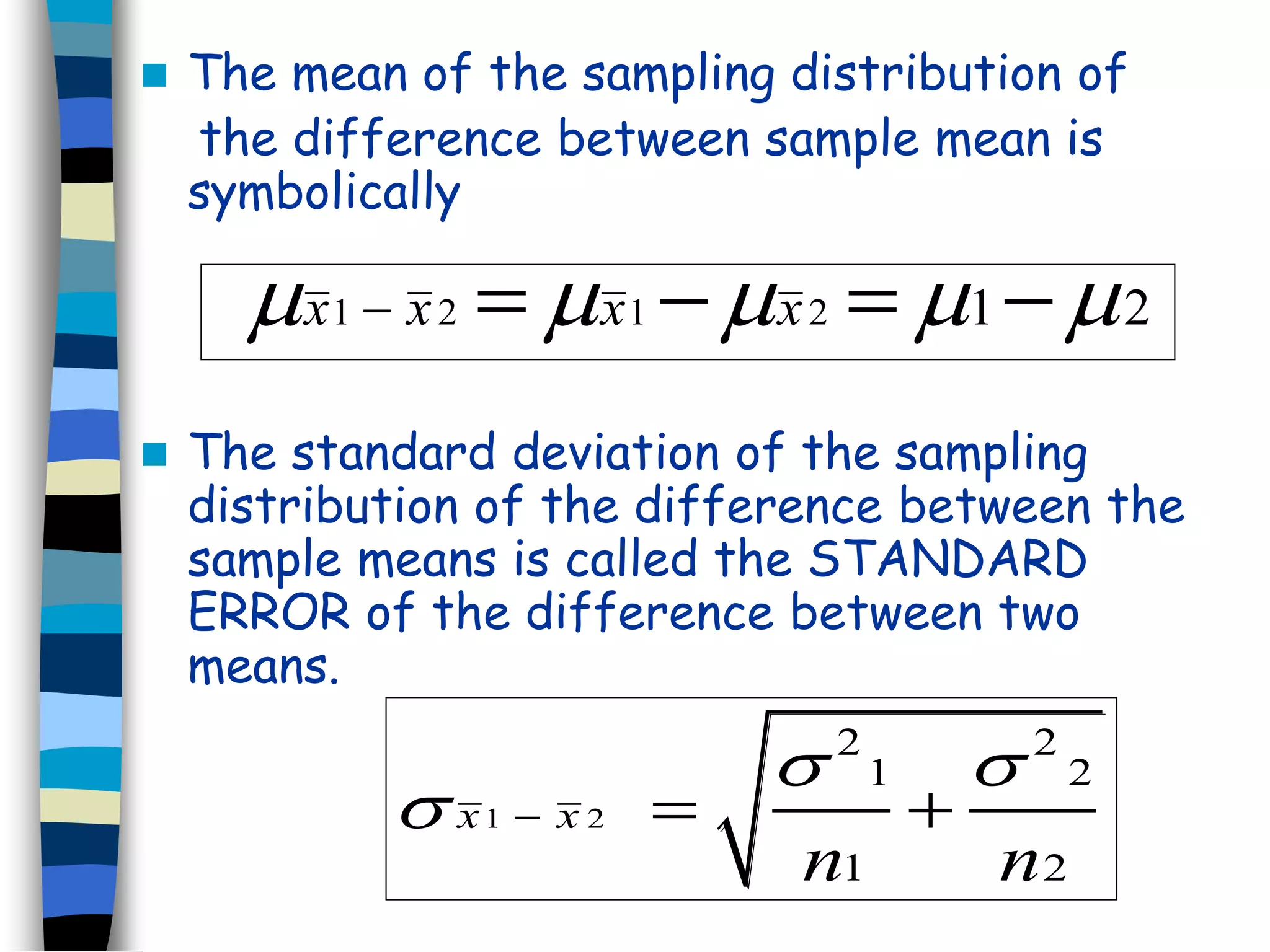  The mean of the sampling distribution of 
the difference between sample mean is 
symbolically 
x1  x 2 x1x 2 12 x1  x 2 x1x 2 12 
 The standard deviation of the sampling 
distribution of the difference between the 
sample means is called the STANDARD 
ERROR of the difference between two 
means. 
 1  2 
  
2 2 
1 2 
  
1 2 
x x 
n n 
 