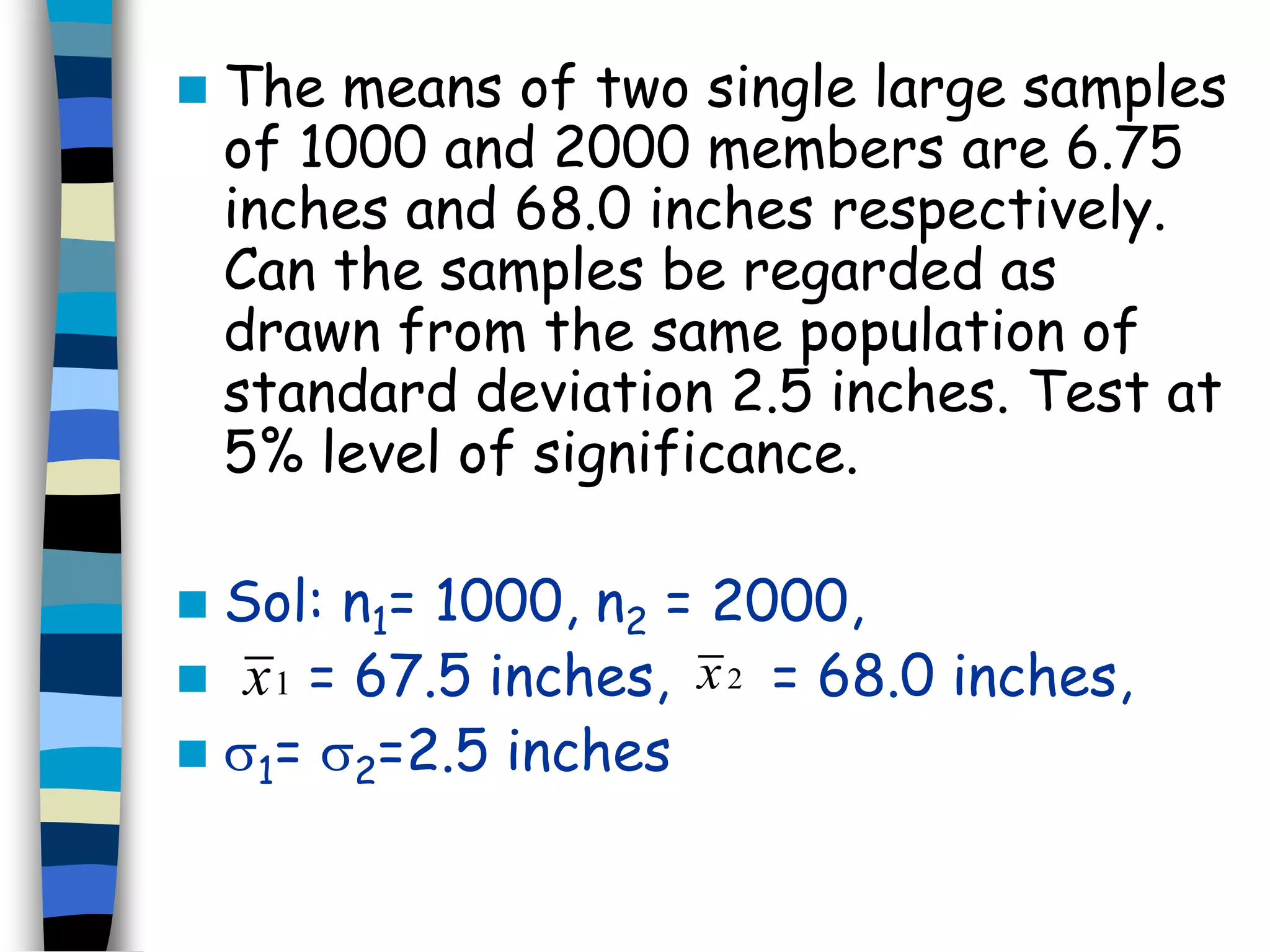  The means of two single large samples 
of 1000 and 2000 members are 6.75 
inches and 68.0 inches respectively. 
Can the samples be regarded as 
drawn from the same population of 
standard deviation 2.5 inches. Test at 
5% level of significance. 
 Sol: n1= 1000, n2 = 2000, 
 x1 = 67.5 inches, x2 
= 68.0 inches, 
 1= 2=2.5 inches 
 