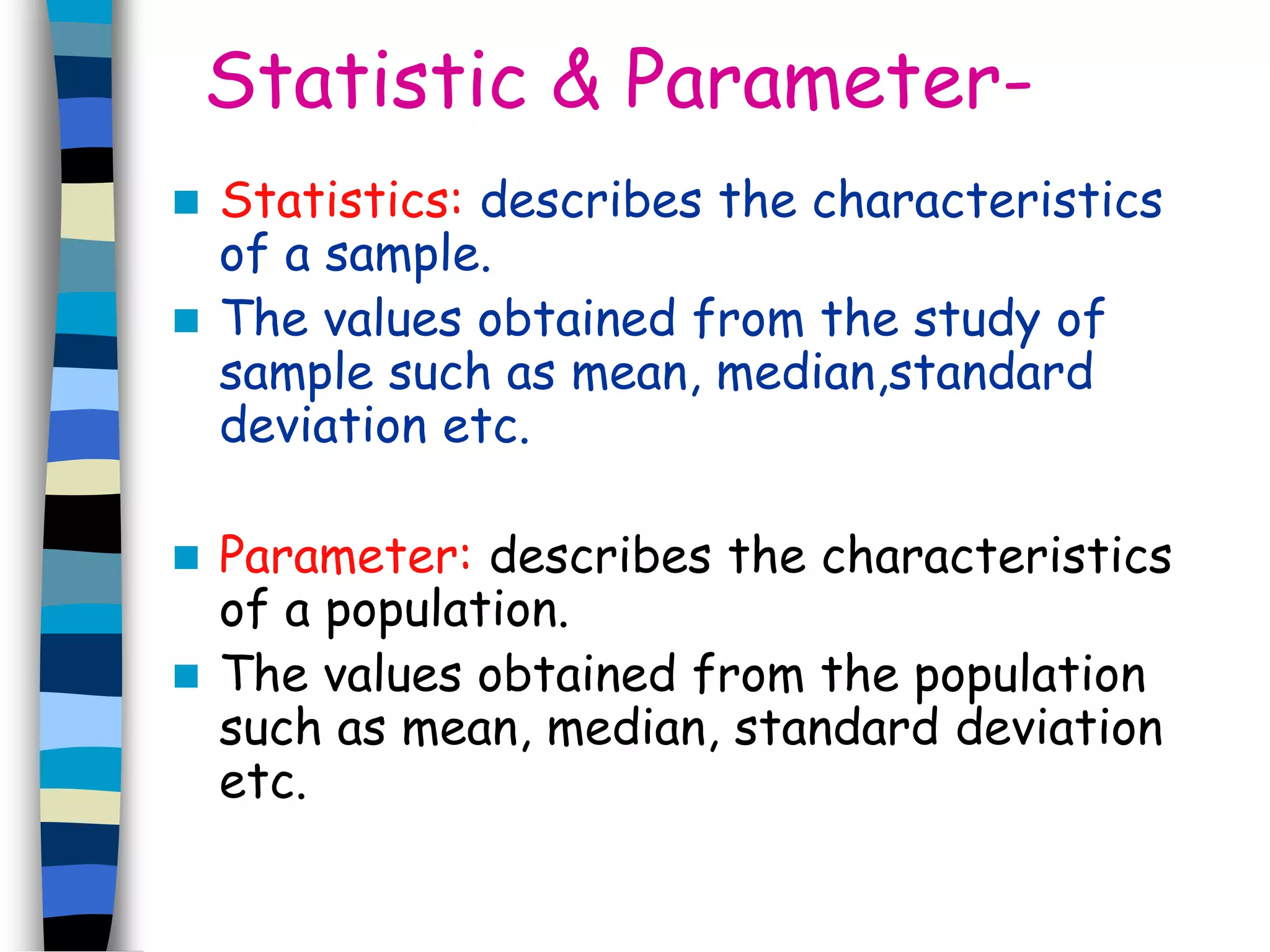 Statistic & Parameter- 
 Statistics: describes the characteristics 
of a sample. 
 The values obtained from the study of 
sample such as mean, median,standard 
deviation etc. 
 Parameter: describes the characteristics 
of a population. 
 The values obtained from the population 
such as mean, median, standard deviation 
etc. 
 