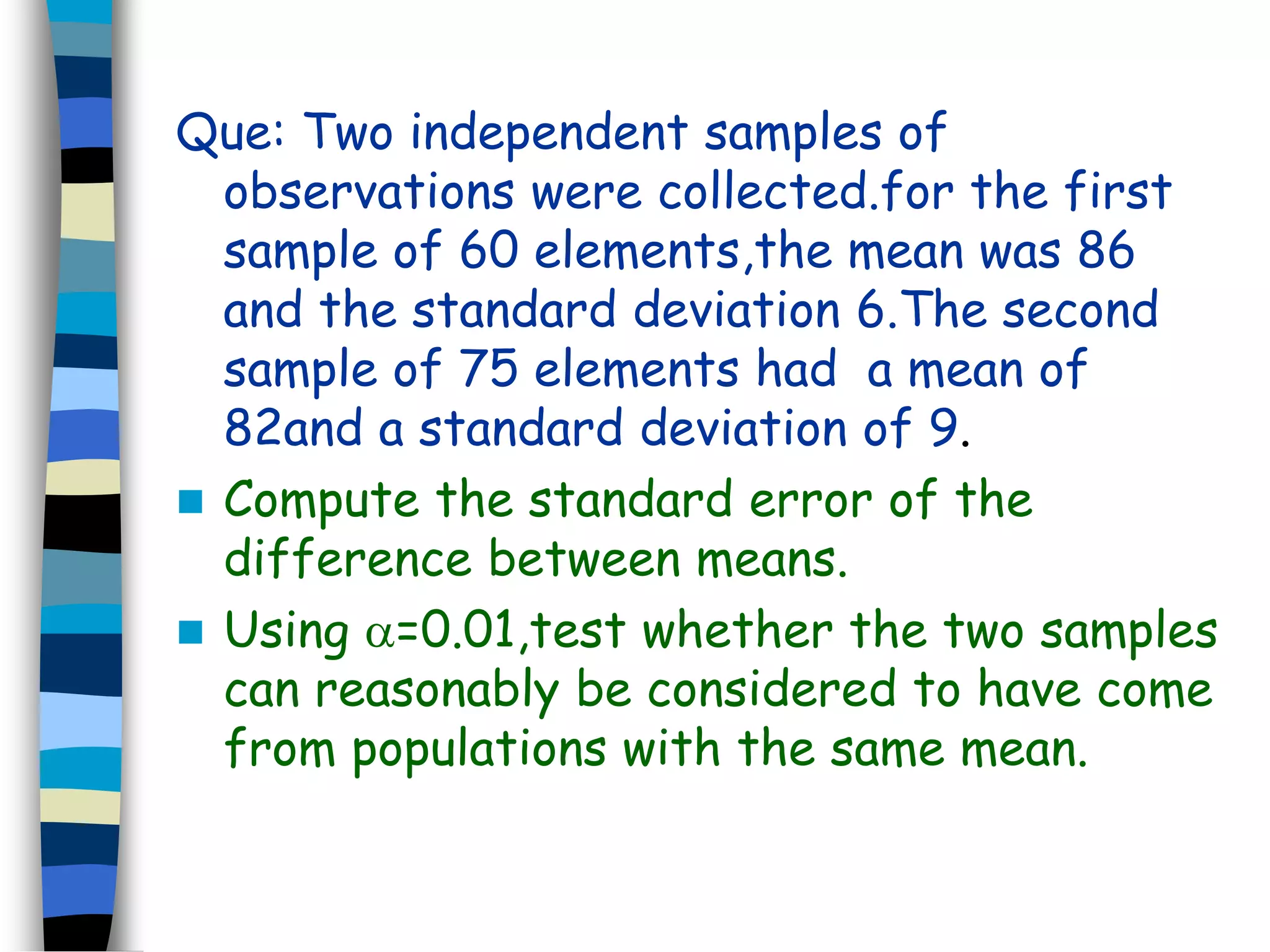Que: Two independent samples of 
observations were collected.for the first 
sample of 60 elements,the mean was 86 
and the standard deviation 6.The second 
sample of 75 elements had a mean of 
82and a standard deviation of 9. 
 Compute the standard error of the 
difference between means. 
 Using =0.01,test whether the two samples 
can reasonably be considered to have come 
from populations with the same mean. 
 