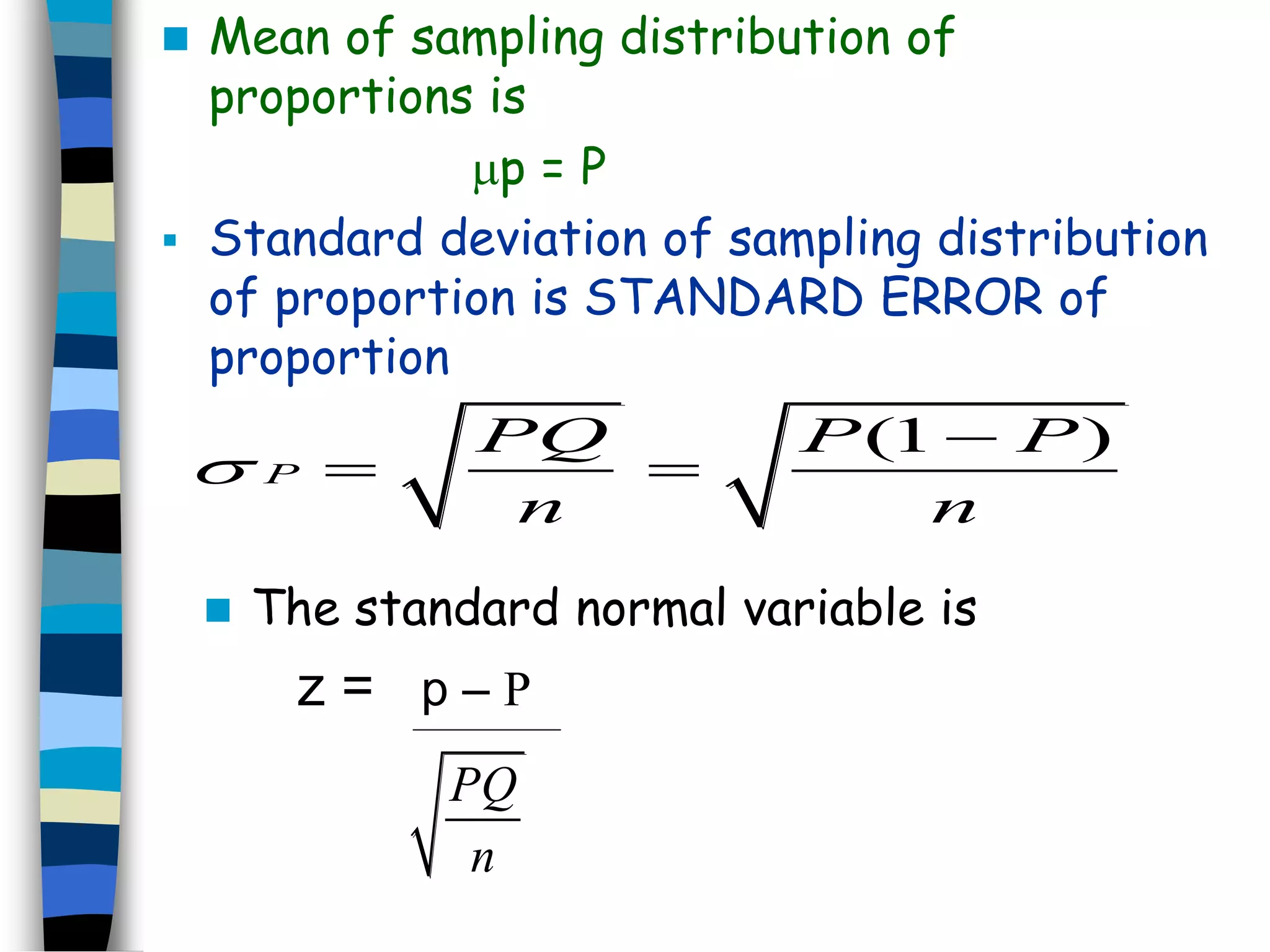  Mean of sampling distribution of 
proportions is 
p = P 
 Standard deviation of sampling distribution 
of proportion is STANDARD ERROR of 
proportion 
(1 ) 
P 
PQ P P 
n n 
 
 
  
 The standard normal variable is 
z = p – P 
PQ 
n 
 