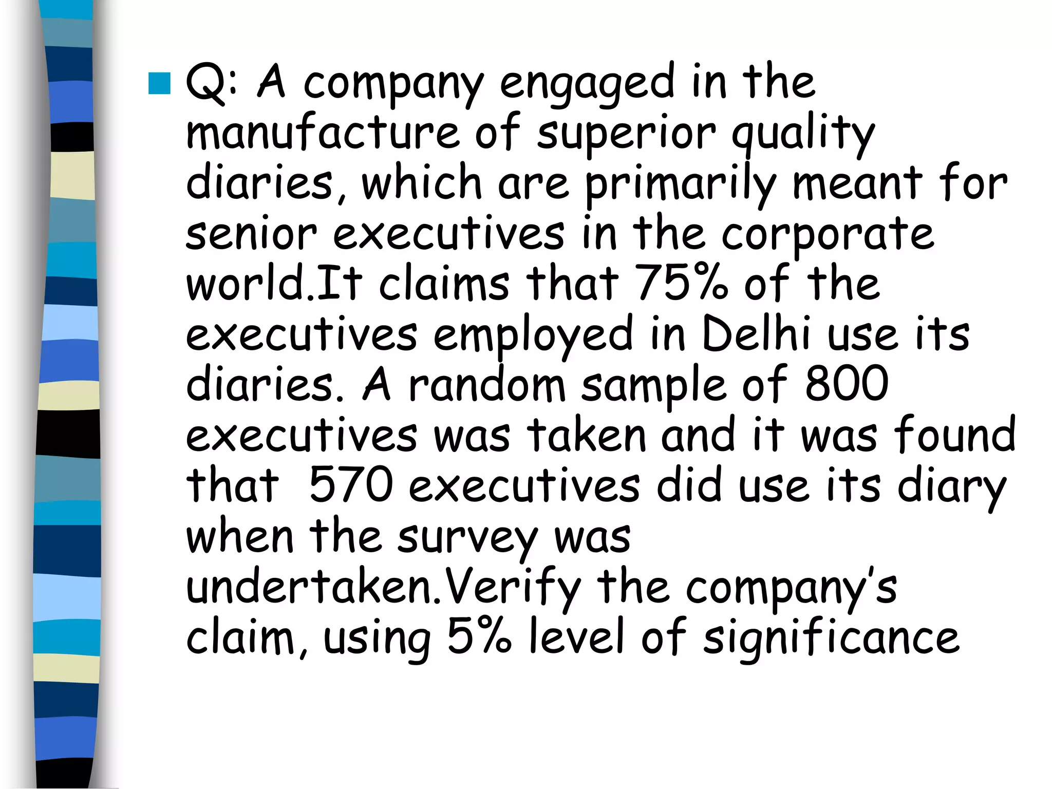 Q: A company engaged in the 
manufacture of superior quality 
diaries, which are primarily meant for 
senior executives in the corporate 
world.It claims that 75% of the 
executives employed in Delhi use its 
diaries. A random sample of 800 
executives was taken and it was found 
that 570 executives did use its diary 
when the survey was 
undertaken.Verify the company’s 
claim, using 5% level of significance 
 