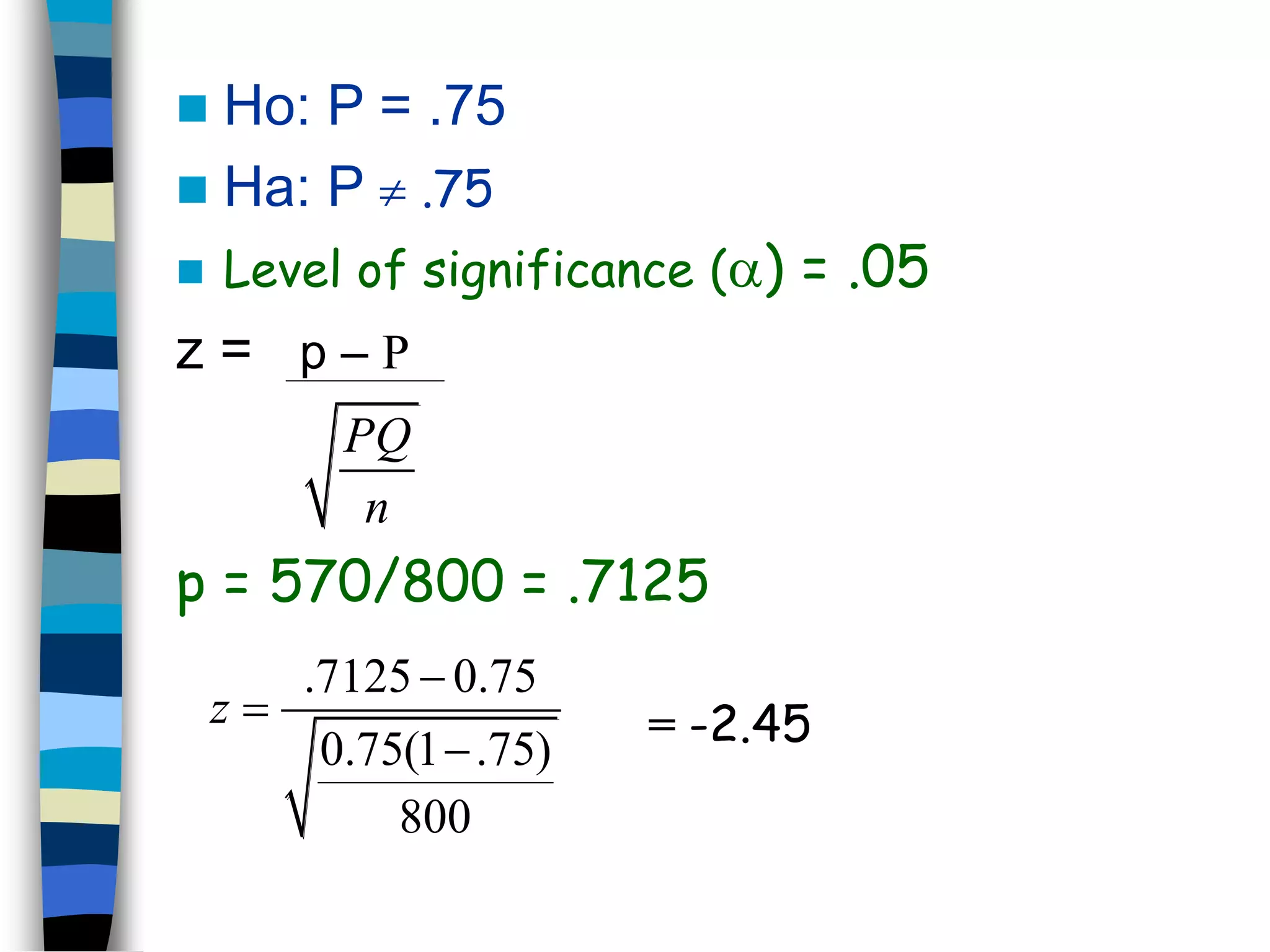  Ho: P = .75 
 Ha: P  .75 
 Level of significance () = .05 
z = p – P 
PQ 
n 
p = 570/800 = .7125 
.7125 0.75 
0.75(1 .75) 
800 
z 
 
 
 
= -2.45 
 