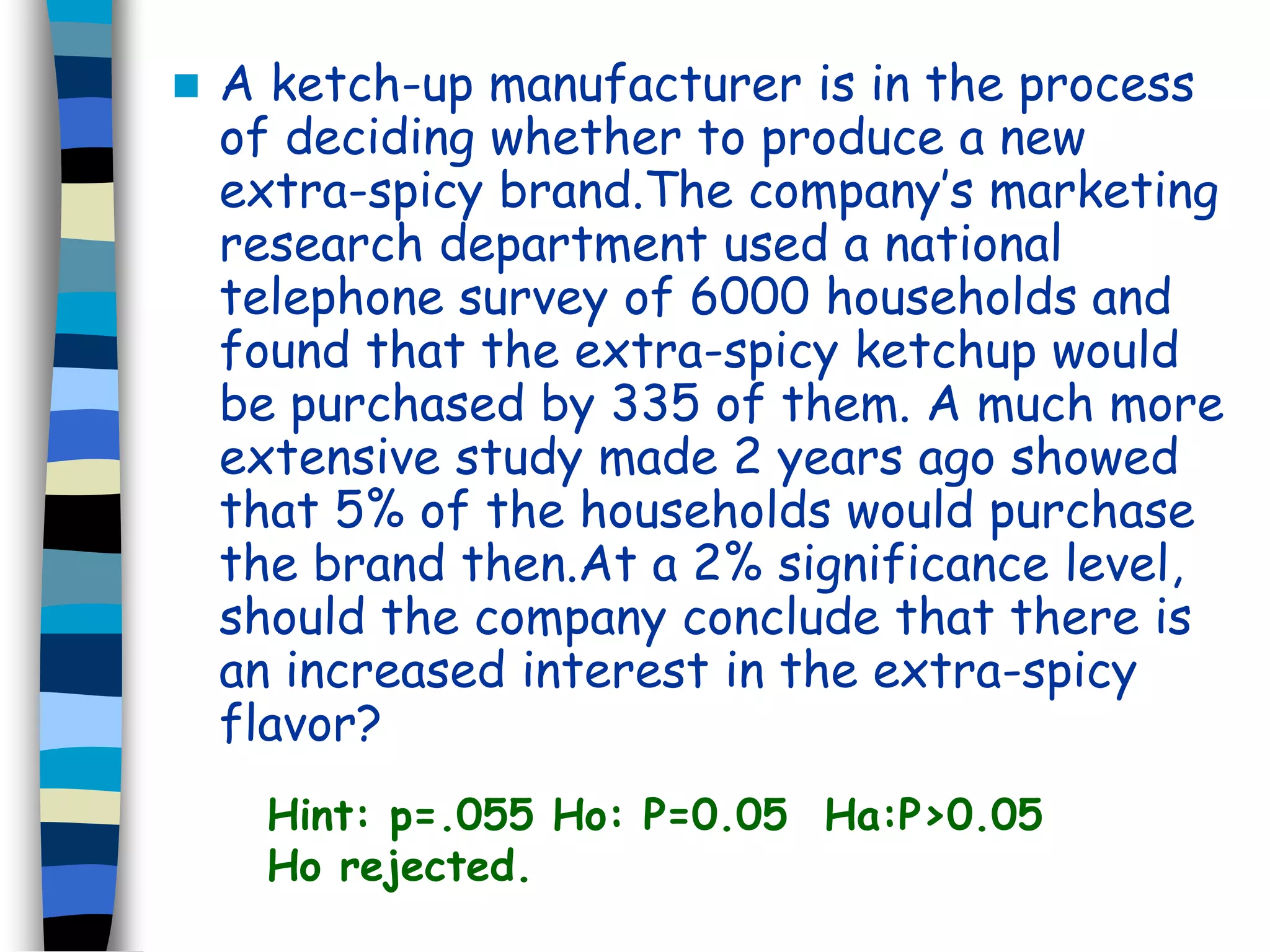  A ketch-up manufacturer is in the process 
of deciding whether to produce a new 
extra-spicy brand.The company’s marketing 
research department used a national 
telephone survey of 6000 households and 
found that the extra-spicy ketchup would 
be purchased by 335 of them. A much more 
extensive study made 2 years ago showed 
that 5% of the households would purchase 
the brand then.At a 2% significance level, 
should the company conclude that there is 
an increased interest in the extra-spicy 
flavor? 
Hint: p=.055 Ho: P=0.05 Ha:P>0.05 
Ho rejected. 
 