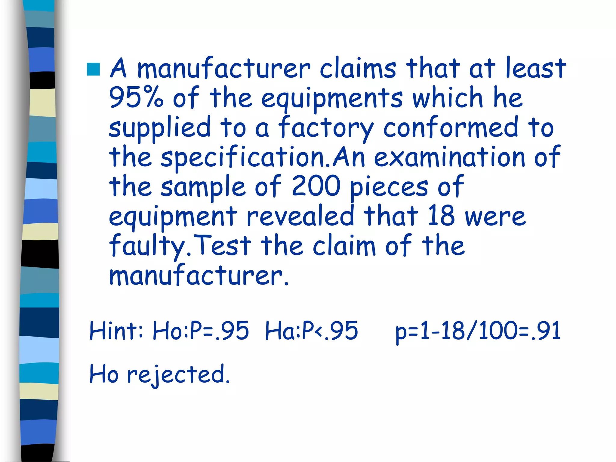  A manufacturer claims that at least 
95% of the equipments which he 
supplied to a factory conformed to 
the specification.An examination of 
the sample of 200 pieces of 
equipment revealed that 18 were 
faulty.Test the claim of the 
manufacturer. 
Hint: Ho:P=.95 Ha:P<.95 p=1-18/100=.91 
Ho rejected. 
