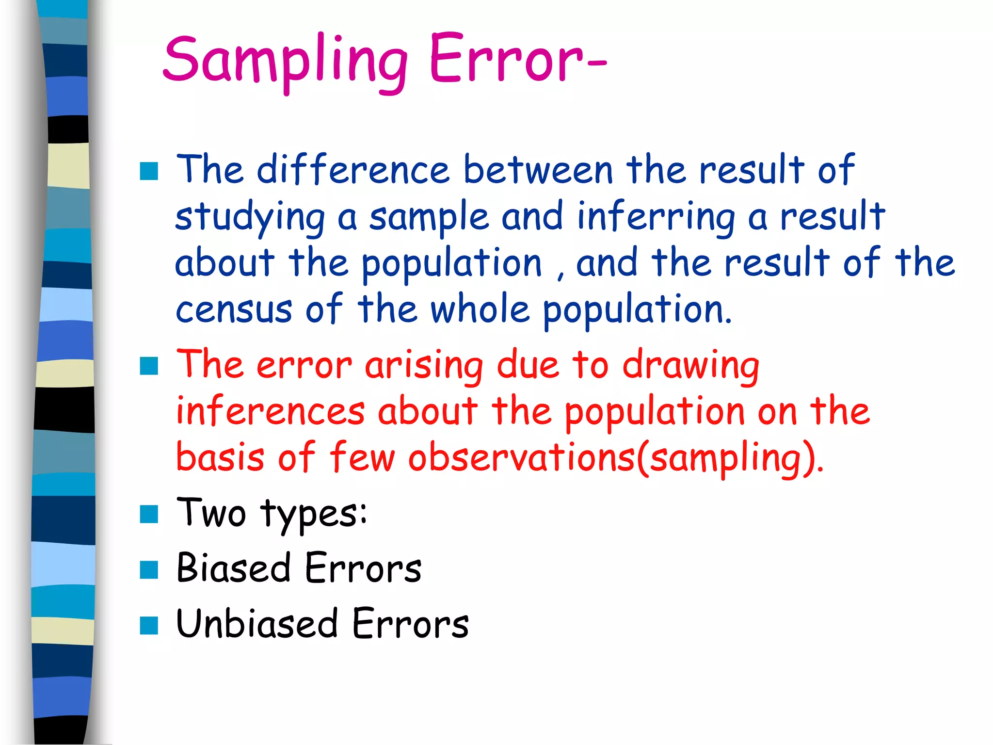 Sampling Error- 
 The difference between the result of 
studying a sample and inferring a result 
about the population , and the result of the 
census of the whole population. 
 The error arising due to drawing 
inferences about the population on the 
basis of few observations(sampling). 
 Two types: 
 Biased Errors 
 Unbiased Errors 
 