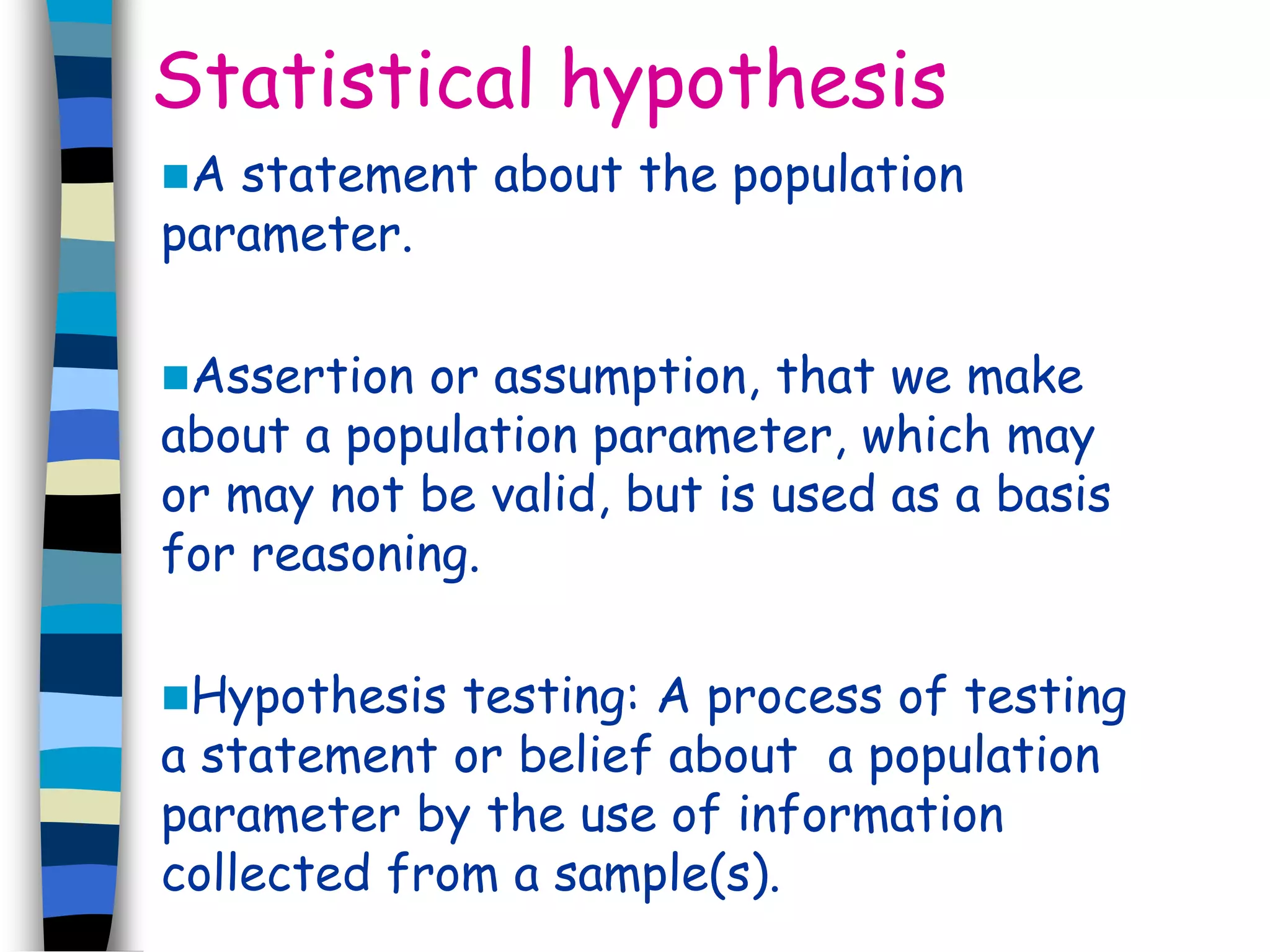 Statistical hypothesis 
A statement about the population 
parameter. 
Assertion or assumption, that we make 
about a population parameter, which may 
or may not be valid, but is used as a basis 
for reasoning. 
Hypothesis testing: A process of testing 
a statement or belief about a population 
parameter by the use of information 
collected from a sample(s). 
 