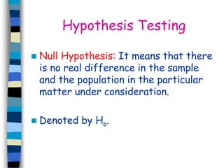 Hypothesis Testing 
 Null Hypothesis: It means that there 
is no real difference in the sample 
and the population in the particular 
matter under consideration. 
 Denoted by Ho. 
 
