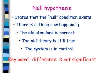 Null hypothesis 
• States that the “null” condition exists 
• There is nothing new happening 
• The old standard is correct 
• The old theory is still true 
• The system is in control. 
Key word- difference is not significant 
 