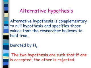 Alternative hypothesis 
Alternative hypothesis is complementary 
to null hypothesis and specifies those 
values that the researcher believes to 
hold true. 
Denoted by Ha 
The two hypothesis are such that if one 
is accepted, the other is rejected. 
 