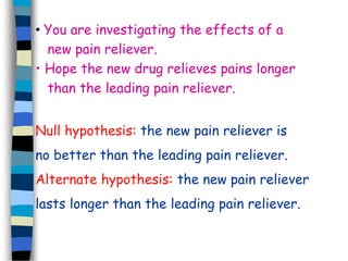 • You are investigating the effects of a 
new pain reliever. 
• Hope the new drug relieves pains longer 
than the leading pain reliever. 
Null hypothesis: the new pain reliever is 
no better than the leading pain reliever. 
Alternate hypothesis: the new pain reliever 
lasts longer than the leading pain reliever. 
 