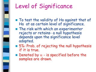Level of Significance 
 To test the validity of Ho against that of 
Ha at as certain level of significance. 
 The risk with which an experimenter 
rejects or retains- a null hypothesis 
depends upon the significance level 
adopted. 
 5%: Prob. of rejecting the null hypothesis 
if it is true. 
 Denoted by  - is specified before the 
samples are drawn. 
 