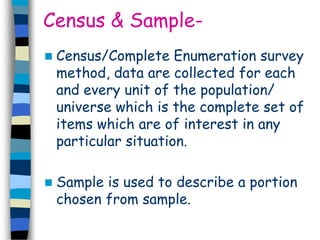 Census & Sample- 
 Census/Complete Enumeration survey 
method, data are collected for each 
and every unit of the population/ 
universe which is the complete set of 
items which are of interest in any 
particular situation. 
 Sample is used to describe a portion 
chosen from sample. 
 