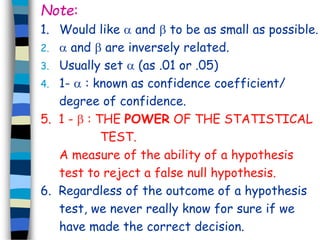 Note: 
1. Would like  and  to be as small as possible. 
2.  and  are inversely related. 
3. Usually set  (as .01 or .05) 
4. 1-  : known as confidence coefficient/ 
degree of confidence. 
5. 1 -  : THE POWER OF THE STATISTICAL 
TEST. 
A measure of the ability of a hypothesis 
test to reject a false null hypothesis. 
6. Regardless of the outcome of a hypothesis 
test, we never really know for sure if we 
have made the correct decision. 
 
