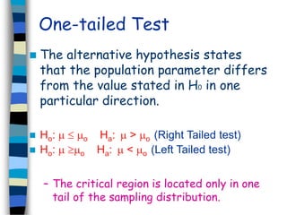One-tailed Test 
 The alternative hypothesis states 
that the population parameter differs 
from the value stated in H0 in one 
particular direction. 
 Ho:   o Ha:  > o (Right Tailed test) 
 Ho:  o Ha:  < o (Left Tailed test) 
– The critical region is located only in one 
tail of the sampling distribution. 
 