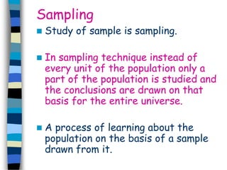 Sampling 
 Study of sample is sampling. 
 In sampling technique instead of 
every unit of the population only a 
part of the population is studied and 
the conclusions are drawn on that 
basis for the entire universe. 
 A process of learning about the 
population on the basis of a sample 
drawn from it. 
 