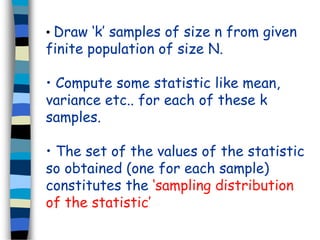 • Draw ‘k’ samples of size n from given 
finite population of size N. 
• Compute some statistic like mean, 
variance etc.. for each of these k 
samples. 
• The set of the values of the statistic 
so obtained (one for each sample) 
constitutes the ‘sampling distribution 
of the statistic’ 
 