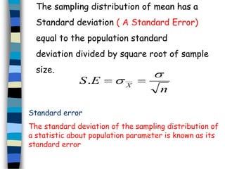 The sampling distribution of mean has a 
Standard deviation ( A Standard Error) 
equal to the population standard 
deviation divided by square root of sample 
size. 
n 
S E X 
 
.   
Standard error 
The standard deviation of the sampling distribution of 
a statistic about population parameter is known as its 
standard error 
 