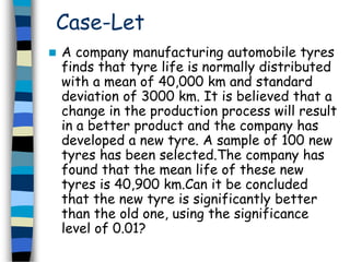 Case-Let 
 A company manufacturing automobile tyres 
finds that tyre life is normally distributed 
with a mean of 40,000 km and standard 
deviation of 3000 km. It is believed that a 
change in the production process will result 
in a better product and the company has 
developed a new tyre. A sample of 100 new 
tyres has been selected.The company has 
found that the mean life of these new 
tyres is 40,900 km.Can it be concluded 
that the new tyre is significantly better 
than the old one, using the significance 
level of 0.01? 
 