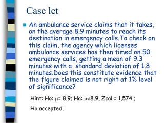Case let 
 An ambulance service claims that it takes, 
on the average 8.9 minutes to reach its 
destination in emergency calls.To check on 
this claim, the agency which licenses 
ambulance services has then timed on 50 
emergency calls, getting a mean of 9.3 
minutes with a standard deviation of 1.8 
minutes.Does this constitute evidence that 
the figure claimed is not right at 1% level 
of significance? 
Hint: Ho: = 8.9; Ha: 8.9, Zcal = 1.574 ; 
Ho accepted. 
 