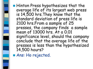  Hinton Press hypothesizes that the 
average life of its largest web press 
is 14,500 hrs.They know that the 
standard deviation of press life is 
2100 hrs.From a sample of 25 
presses, the company finds a sample 
mean of 13000 hrs. At a 0.01 
significance level, should the company 
conclude that the average life of the 
presses is less than the hypothesized 
14,500 hours? 
 Ans: Ho rejected. 
 