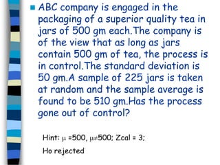  ABC company is engaged in the 
packaging of a superior quality tea in 
jars of 500 gm each.The company is 
of the view that as long as jars 
contain 500 gm of tea, the process is 
in control.The standard deviation is 
50 gm.A sample of 225 jars is taken 
at random and the sample average is 
found to be 510 gm.Has the process 
gone out of control? 
Hint:  =500, 500; Zcal = 3; 
Ho rejected 
 