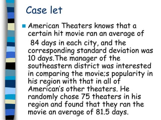 Case let 
 American Theaters knows that a 
certain hit movie ran an average of 
84 days in each city, and the 
corresponding standard deviation was 
10 days.The manager of the 
southeastern district was interested 
in comparing the movie;s popularity in 
his region with that in all of 
American’s other theaters. He 
randomly chose 75 theaters in his 
region and found that they ran the 
movie an average of 81.5 days. 
 
