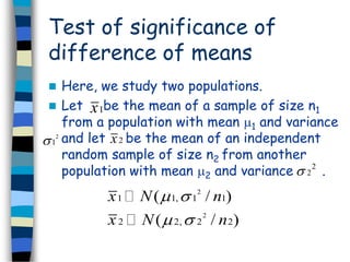 Test of significance of 
difference of means 
 Here, we study two populations. 
 Let x 
1 be the mean of a sample of size n1 
from a population with mean 1 and variance 
and let be the mean of an independent 
random sample of size n2 from another 
population with mean 2 and variance . 
2 x 2 
1 
2 
2  
2 
x N n 
x N n 
(   
/ ) 
(   
/ ) 
1 1, 1 1 
2 
2 2, 2 2 
 
