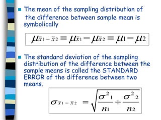  The mean of the sampling distribution of 
the difference between sample mean is 
symbolically 
x1  x 2 x1x 2 12 x1  x 2 x1x 2 12 
 The standard deviation of the sampling 
distribution of the difference between the 
sample means is called the STANDARD 
ERROR of the difference between two 
means. 
 1  2 
  
2 2 
1 2 
  
1 2 
x x 
n n 
 