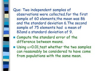 Que: Two independent samples of 
observations were collected.for the first 
sample of 60 elements,the mean was 86 
and the standard deviation 6.The second 
sample of 75 elements had a mean of 
82and a standard deviation of 9. 
 Compute the standard error of the 
difference between means. 
 Using =0.01,test whether the two samples 
can reasonably be considered to have come 
from populations with the same mean. 
 