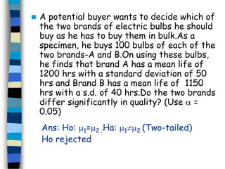  A potential buyer wants to decide which of 
the two brands of electric bulbs he should 
buy as he has to buy them in bulk.As a 
specimen, he buys 100 bulbs of each of the 
two brands-A and B.On using these bulbs, 
he finds that brand A has a mean life of 
1200 hrs with a standard deviation of 50 
hrs and Brand B has a mean life of 1150 
hrs with a s.d. of 40 hrs.Do the two brands 
differ significantly in quality? (Use  = 
0.05) 
Ans: Ho: 1=2 ;Ha: 12 (Two-tailed) 
Ho rejected 
 