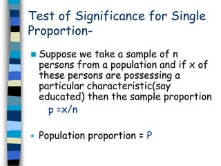 Test of Significance for Single 
Proportion- 
 Suppose we take a sample of n 
persons from a population and if x of 
these persons are possessing a 
particular characteristic(say 
educated) then the sample proportion 
p =x/n 
 Population proportion = P 
 