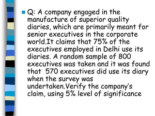  Q: A company engaged in the 
manufacture of superior quality 
diaries, which are primarily meant for 
senior executives in the corporate 
world.It claims that 75% of the 
executives employed in Delhi use its 
diaries. A random sample of 800 
executives was taken and it was found 
that 570 executives did use its diary 
when the survey was 
undertaken.Verify the company’s 
claim, using 5% level of significance 
 