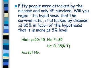 Fifty people were attacked by the 
disease and only 45 survived. Will you 
reject the hypothesis that the 
survival rate , if attacked by disease 
,is 85% in favor of the hypothesis 
that it is more,at 5% level. 
Hint: p=50/45 Ho: P=.85 
Ha: P>.85(R.T) 
Accept Ho. 
 