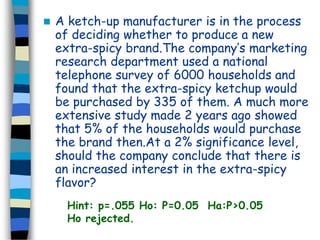  A ketch-up manufacturer is in the process 
of deciding whether to produce a new 
extra-spicy brand.The company’s marketing 
research department used a national 
telephone survey of 6000 households and 
found that the extra-spicy ketchup would 
be purchased by 335 of them. A much more 
extensive study made 2 years ago showed 
that 5% of the households would purchase 
the brand then.At a 2% significance level, 
should the company conclude that there is 
an increased interest in the extra-spicy 
flavor? 
Hint: p=.055 Ho: P=0.05 Ha:P>0.05 
Ho rejected. 
 