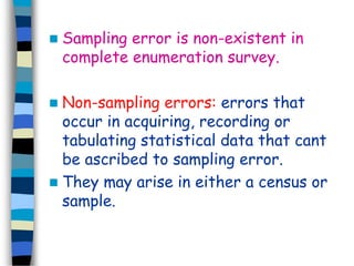  Sampling error is non-existent in 
complete enumeration survey. 
 Non-sampling errors: errors that 
occur in acquiring, recording or 
tabulating statistical data that cant 
be ascribed to sampling error. 
 They may arise in either a census or 
sample. 
 