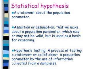 Statistical hypothesis 
A statement about the population 
parameter. 
Assertion or assumption, that we make 
about a population parameter, which may 
or may not be valid, but is used as a basis 
for reasoning. 
Hypothesis testing: A process of testing 
a statement or belief about a population 
parameter by the use of information 
collected from a sample(s). 
 