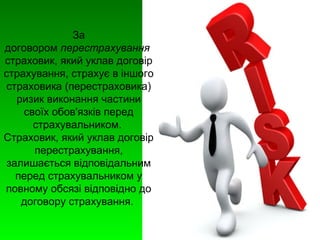 За 
договором перестрахування 
страховик, який уклав договір 
страхування, страхує в іншого 
страховика (перестраховика) 
ризик виконання частини 
своїх обов'язків перед 
страхувальником. 
Страховик, який уклав договір 
перестрахування, 
залишається відповідальним 
перед страхувальником у 
повному обсязі відповідно до 
договору страхування. 
 