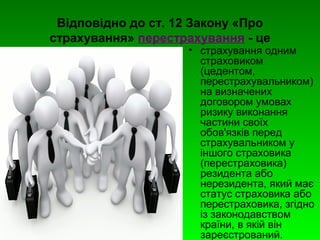 Відповідно до ст. 12 Закону «Про 
страхування» перестрахування - це 
• страхування одним 
страховиком 
(цедентом, 
перестрахувальником) 
на визначених 
договором умовах 
ризику виконання 
частини своїх 
обов'язків перед 
страхувальником у 
іншого страховика 
(перестраховика) 
резидента або 
нерезидента, який має 
статус страховика або 
перестраховика, згідно 
із законодавством 
країни, в якій він 
зареєстрований. 
 