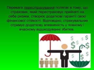 Перевага перестрахування полягає в тому, що 
страховик, який перестраховує прийняті на 
себе ризики, створює додаткові гарантії своєї 
фінансової стійкості. Відповідно, страхувальник 
отримує додаткову впевненість у повному і 
вчасному відшкодуванні збитків. 
 