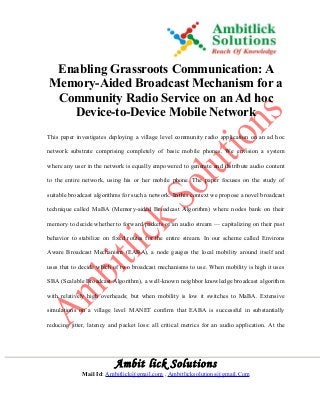 Enabling Grassroots Communication: A 
Memory-Aided Broadcast Mechanism for a 
Community Radio Service on an Ad hoc 
Device-to-Device Mobile Network 
This paper investigates deploying a village level community radio application on an ad hoc 
network substrate comprising completely of basic mobile phones. We envision a system 
where any user in the network is equally empowered to generate and distribute audio content 
to the entire network, using his or her mobile phone. The paper focuses on the study of 
suitable broadcast algorithms for such a network. In this context we propose a novel broadcast 
technique called MaBA (Memory-aided Broadcast Algorithm) where nodes bank on their 
memory to decide whether to forward packets of an audio stream — capitalizing on their past 
behavior to stabilize on fixed routes for the entire stream. In our scheme called Environs 
Aware Broadcast Mechanism (EABA), a node gauges the local mobility around itself and 
uses that to decide which of two broadcast mechanisms to use. When mobility is high it uses 
SBA (Scalable Broadcast Algorithm), a well-known neighbor knowledge broadcast algorithm 
with relatively high overheads; but when mobility is low it switches to MaBA. Extensive 
simulations on a village level MANET confirm that EABA is successful in substantially 
reducing jitter, latency and packet loss: all critical metrics for an audio application. At the 
Ambit lick Solutions 
Mail Id: Ambitlick@gmail.com , Ambitlicksolutions@gmail.Com 
 