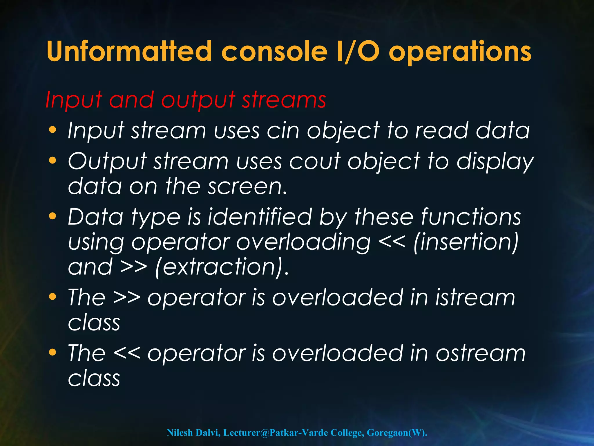 Unformatted console I/O operations 
Input and output streams 
• Input stream uses cin object to read data 
• Output stream uses cout object to display 
data on the screen. 
• Data type is identified by these functions 
using operator overloading << (insertion) 
and >> (extraction). 
• The >> operator is overloaded in istream 
class 
• The << operator is overloaded in ostream 
class 
Nilesh Dalvi, Lecturer@Patkar-Varde College, Goregaon(W). 
 