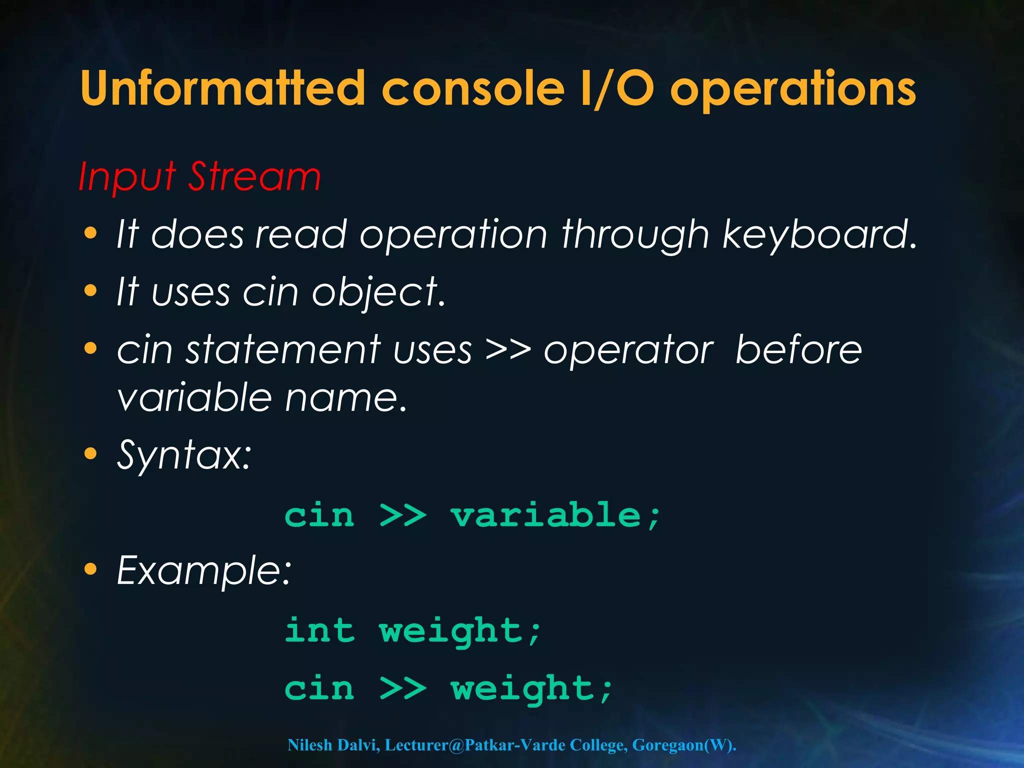 Unformatted console I/O operations 
Input Stream 
• It does read operation through keyboard. 
• It uses cin object. 
• cin statement uses >> operator before 
variable name. 
• Syntax: 
cin >> variable; 
• Example: 
int weight; 
cin >> weight; 
Nilesh Dalvi, Lecturer@Patkar-Varde College, Goregaon(W). 
 