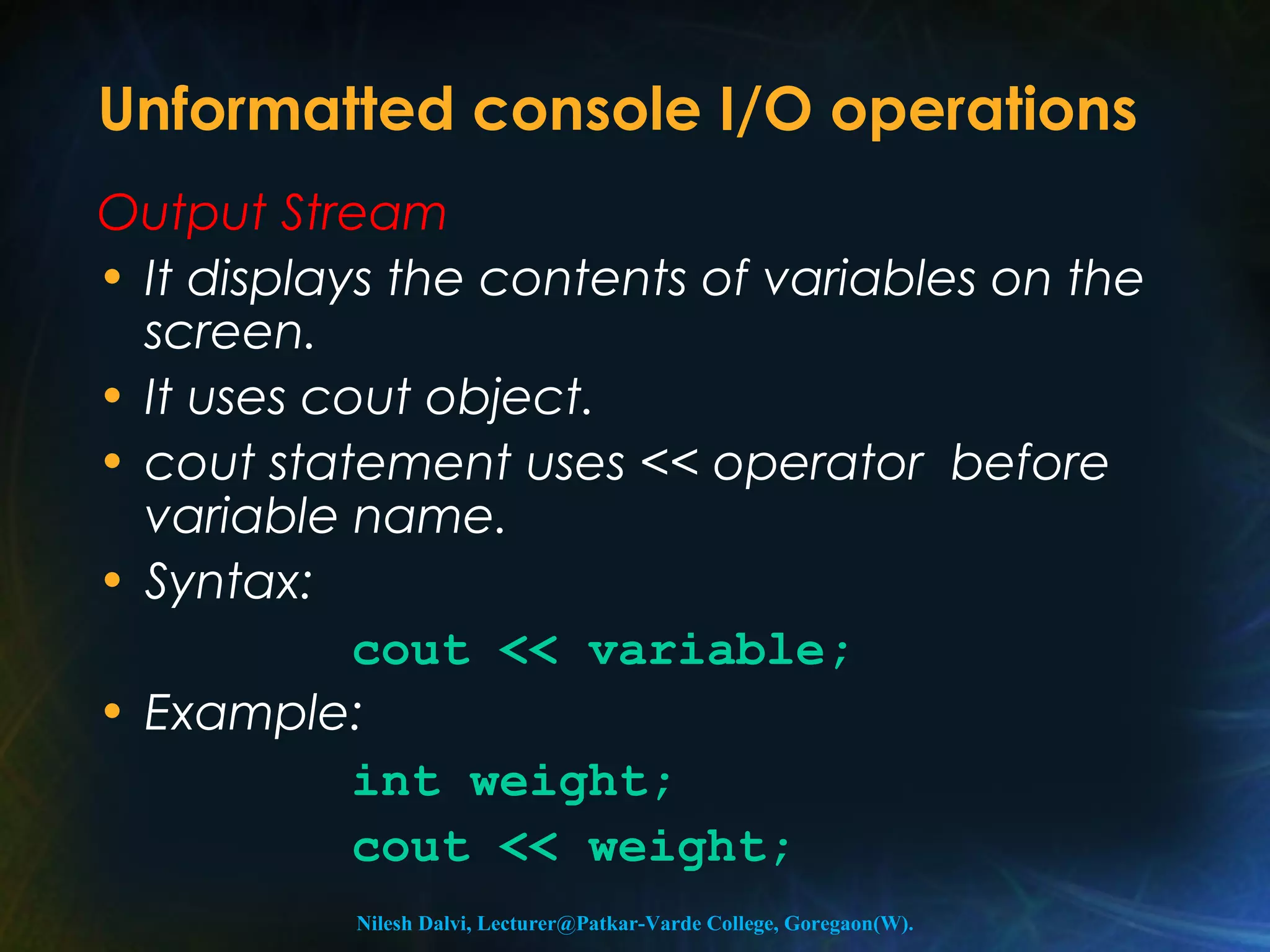 Unformatted console I/O operations 
Output Stream 
• It displays the contents of variables on the 
screen. 
• It uses cout object. 
• cout statement uses << operator before 
variable name. 
• Syntax: 
cout << variable; 
• Example: 
int weight; 
cout << weight; 
Nilesh Dalvi, Lecturer@Patkar-Varde College, Goregaon(W). 
 