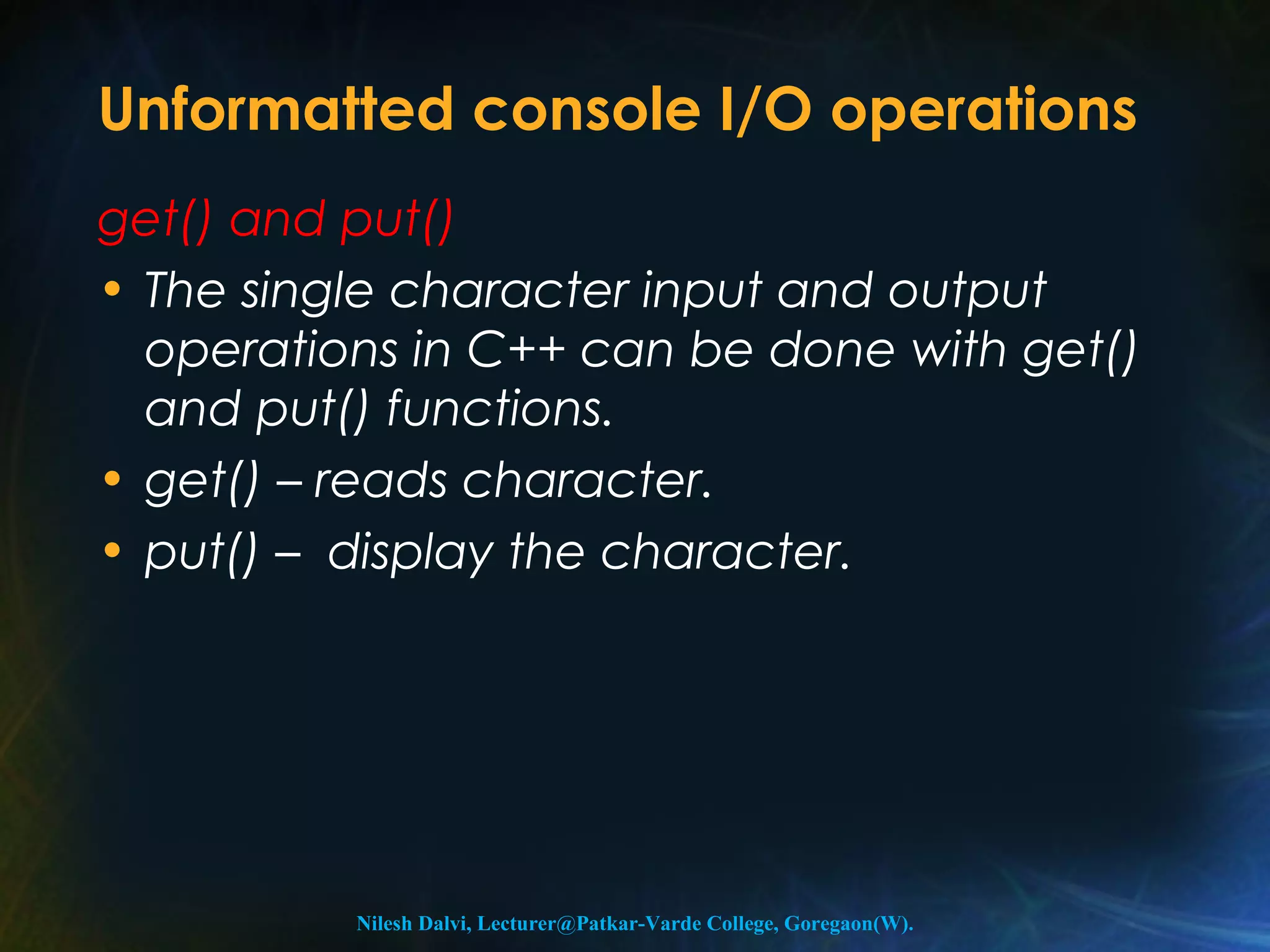 Unformatted console I/O operations 
get() and put() 
• The single character input and output 
operations in C++ can be done with get() 
and put() functions. 
• get() – reads character. 
• put() – display the character. 
Nilesh Dalvi, Lecturer@Patkar-Varde College, Goregaon(W). 
 
