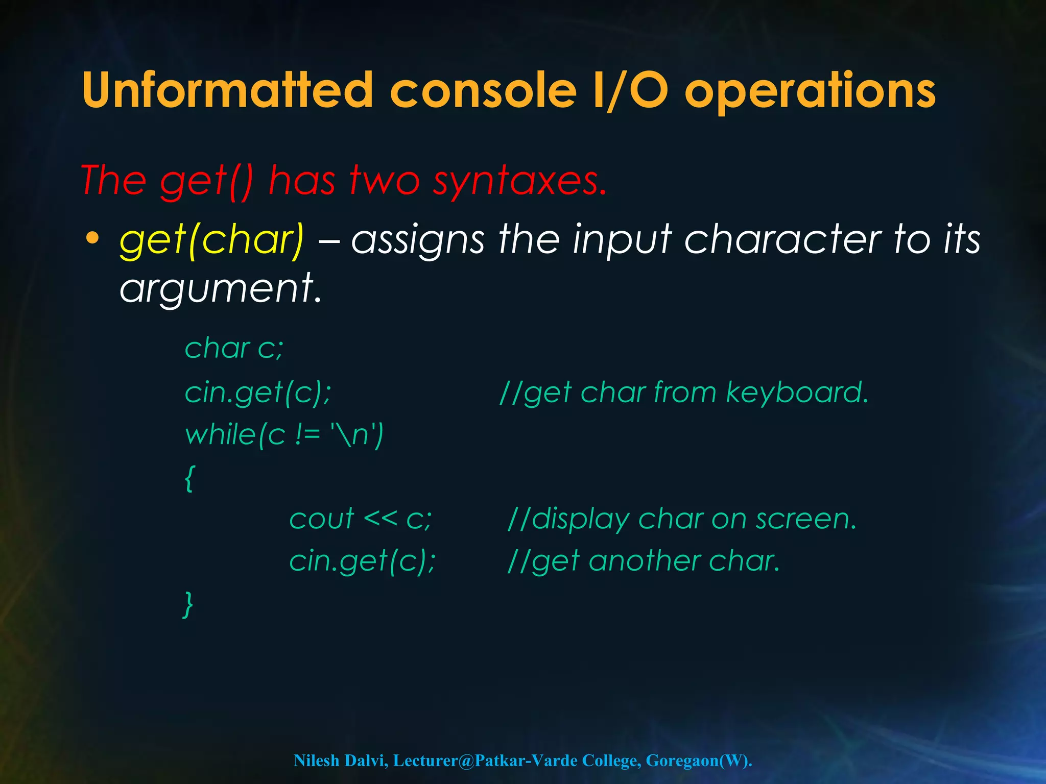 Unformatted console I/O operations 
The get() has two syntaxes. 
• get(char) – assigns the input character to its 
argument. 
char c; 
cin.get(c); //get char from keyboard. 
while(c != 'n') 
{ 
cout << c; //display char on screen. 
cin.get(c); //get another char. 
} 
Nilesh Dalvi, Lecturer@Patkar-Varde College, Goregaon(W). 
 