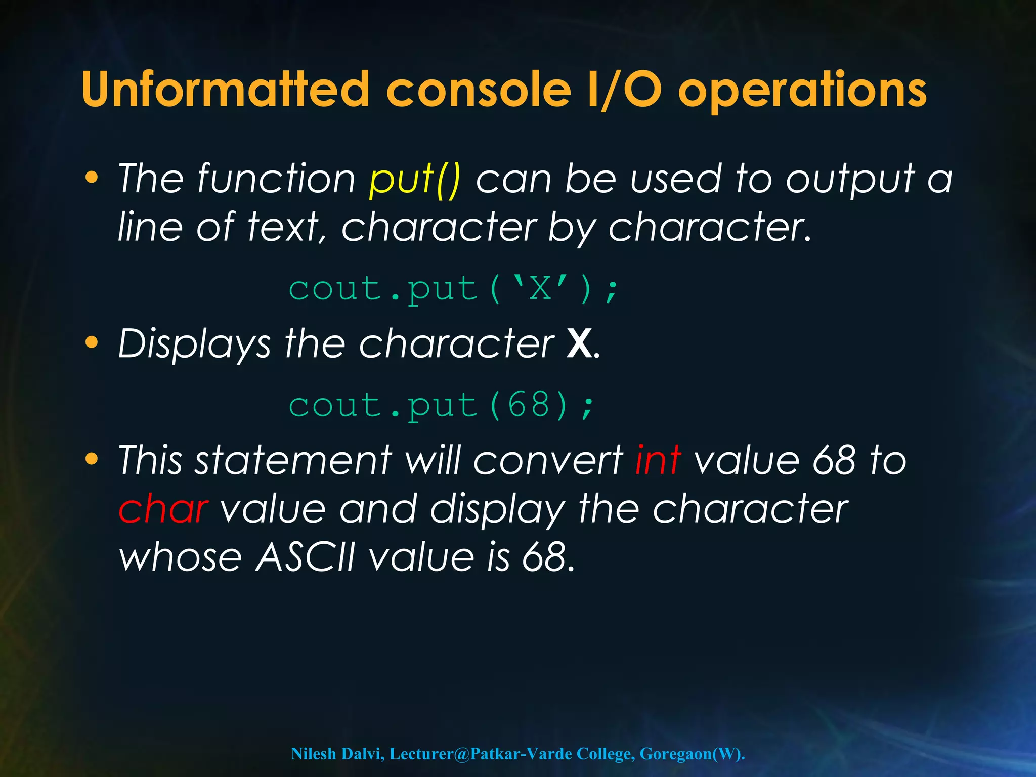 Unformatted console I/O operations 
• The function put() can be used to output a 
line of text, character by character. 
cout.put(‘X’); 
• Displays the character X. 
cout.put(68); 
• This statement will convert int value 68 to 
char value and display the character 
whose ASCII value is 68. 
Nilesh Dalvi, Lecturer@Patkar-Varde College, Goregaon(W). 
 
