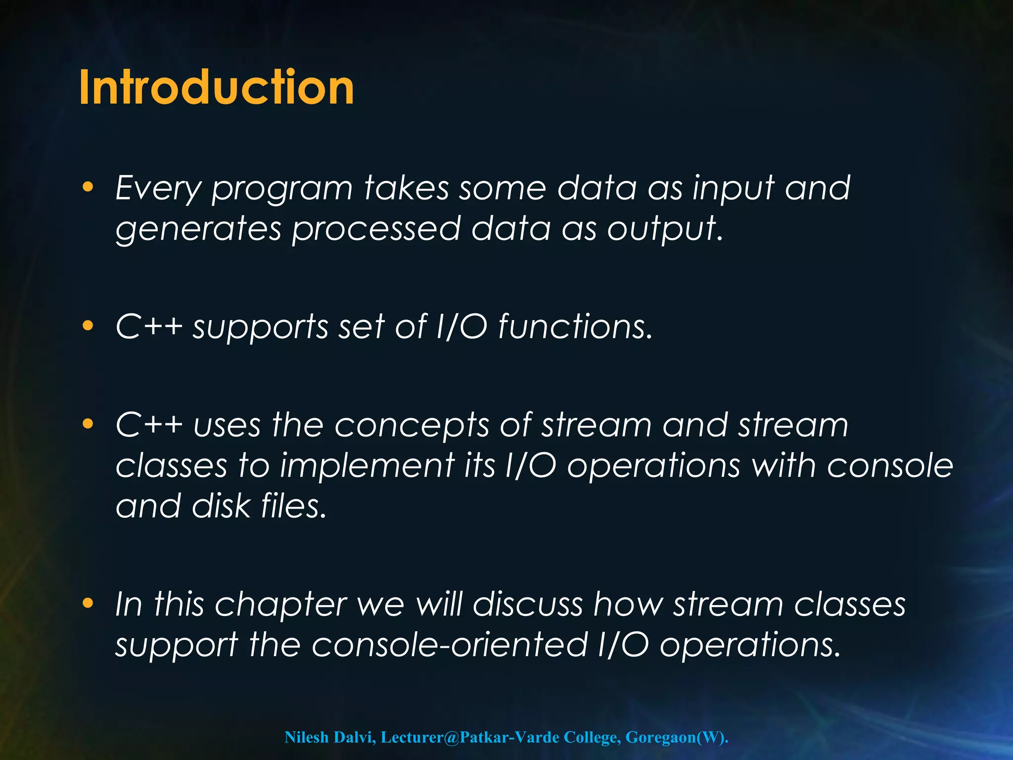 Introduction 
• Every program takes some data as input and 
generates processed data as output. 
• C++ supports set of I/O functions. 
• C++ uses the concepts of stream and stream 
classes to implement its I/O operations with console 
and disk files. 
• In this chapter we will discuss how stream classes 
support the console-oriented I/O operations. 
Nilesh Dalvi, Lecturer@Patkar-Varde College, Goregaon(W). 
 